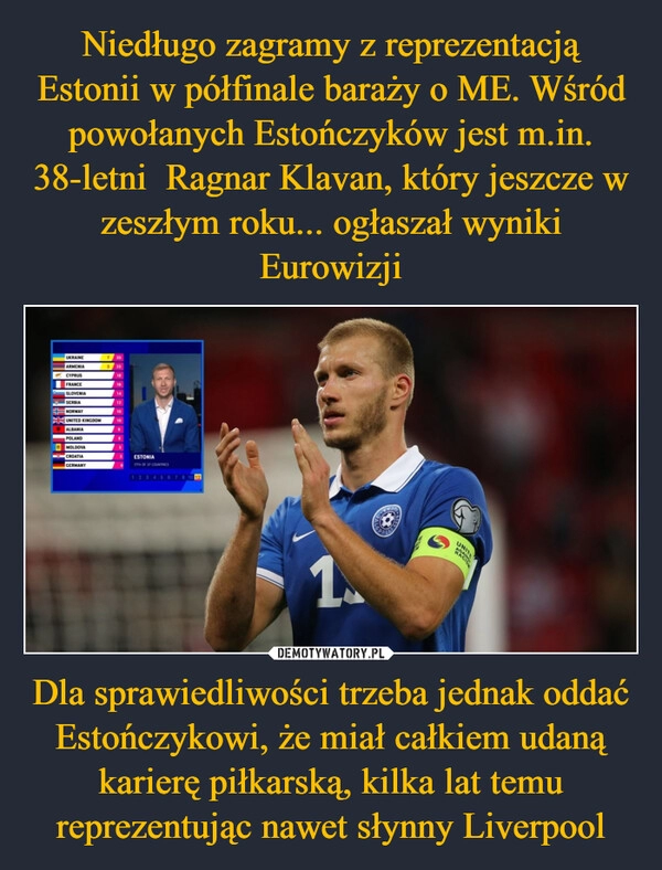 
    Niedługo zagramy z reprezentacją Estonii w półfinale baraży o ME. Wśród powołanych Estończyków jest m.in. 38-letni  Ragnar Klavan, który jeszcze w zeszłym roku... ogłaszał wyniki Eurowizji Dla sprawiedliwości trzeba jednak oddać Estończykowi, że miał całkiem udaną karierę piłkarską, kilka lat temu reprezentując nawet słynny Liverpool