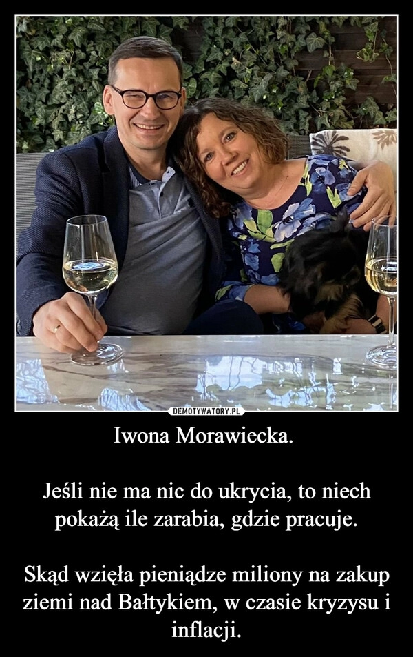 
    Iwona Morawiecka. 

Jeśli nie ma nic do ukrycia, to niech pokażą ile zarabia, gdzie pracuje.

Skąd wzięła pieniądze miliony na zakup ziemi nad Bałtykiem, w czasie kryzysu i inflacji.