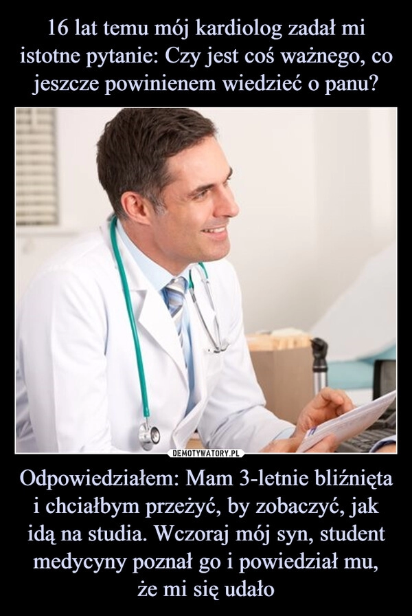 
    16 lat temu mój kardiolog zadał mi istotne pytanie: Czy jest coś ważnego, co jeszcze powinienem wiedzieć o panu? Odpowiedziałem: Mam 3-letnie bliźnięta i chciałbym przeżyć, by zobaczyć, jak idą na studia. Wczoraj mój syn, student medycyny poznał go i powiedział mu,
że mi się udało 