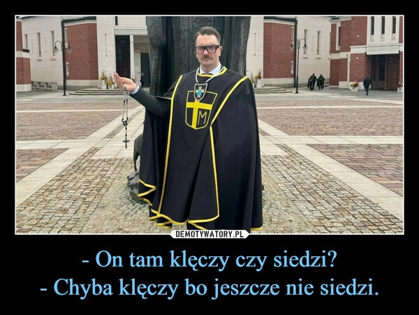 
    - On tam klęczy czy siedzi?
- Chyba klęczy bo jeszcze nie siedzi.