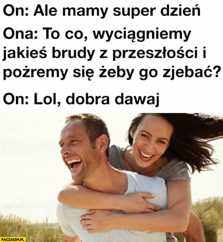 
    On: ale mamy super dzień, ona: to co, wyciągniemy jakieś brudy z przeszłości i pożremy się żeby go zjechać? On: lol, dobra dawaj para