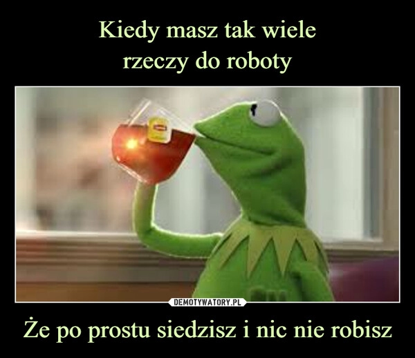 
    Kiedy masz tak wiele
rzeczy do roboty Że po prostu siedzisz i nic nie robisz