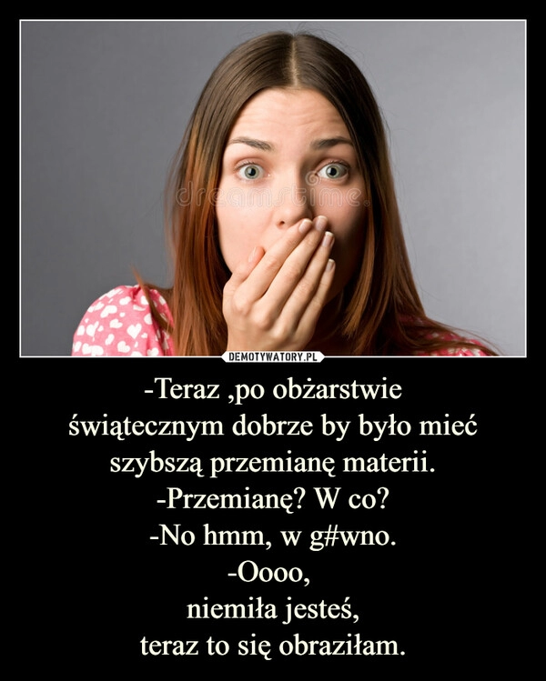 
    
-Teraz ,po obżarstwie
świątecznym dobrze by było mieć szybszą przemianę materii.
-Przemianę? W co?
-No hmm, w g#wno.
-Oooo,
niemiła jesteś,
teraz to się obraziłam. 