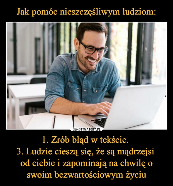 
    Jak pomóc nieszczęśliwym ludziom: 1. Zrób błąd w tekście. 
3. Ludzie cieszą się, że są mądrzejsi 
od ciebie i zapominają na chwilę o swoim bezwartościowym życiu