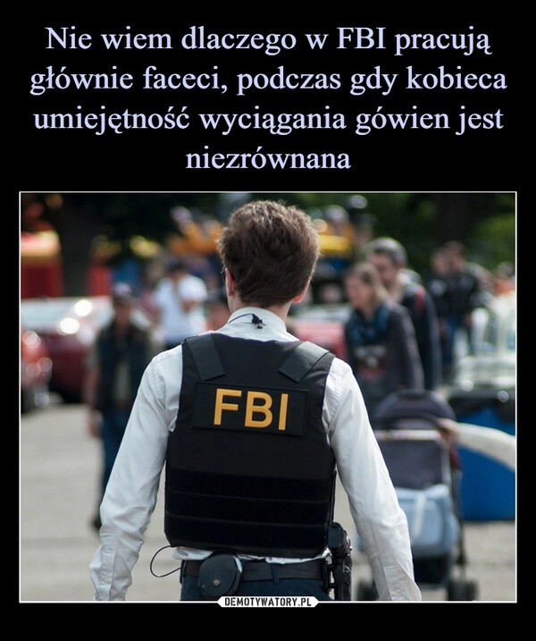 
    Nie wiem dlaczego w FBI pracują głównie faceci, podczas gdy kobieca umiejętność wyciągania gówien jest niezrównana