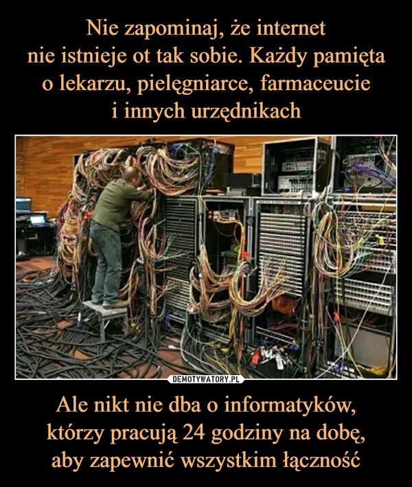 
    Nie zapominaj, że internet
nie istnieje ot tak sobie. Każdy pamięta
o lekarzu, pielęgniarce, farmaceucie
i innych urzędnikach Ale nikt nie dba o informatyków,
którzy pracują 24 godziny na dobę,
aby zapewnić wszystkim łączność