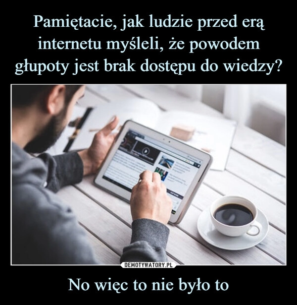 
    Pamiętacie, jak ludzie przed erą internetu myśleli, że powodem głupoty jest brak dostępu do wiedzy? No więc to nie było to