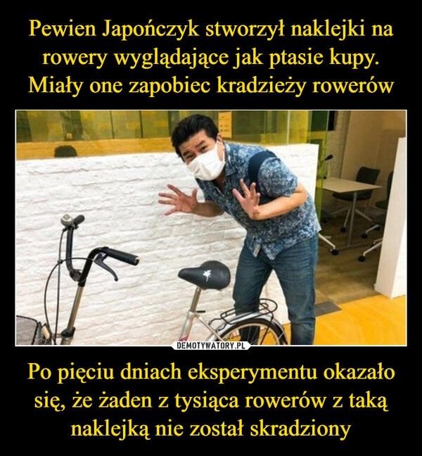 
    Pewien Japończyk stworzył naklejki na rowery wyglądające jak ptasie kupy. Miały one zapobiec kradzieży rowerów Po pięciu dniach eksperymentu okazało się, że żaden z tysiąca rowerów z taką naklejką nie został skradziony