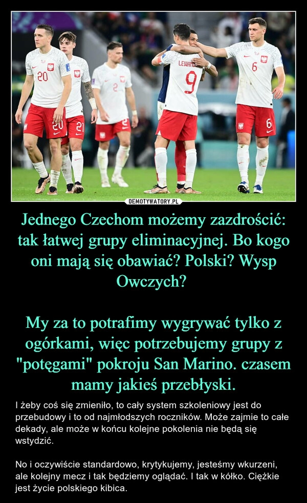 
    Jednego Czechom możemy zazdrościć: tak łatwej grupy eliminacyjnej. Bo kogo oni mają się obawiać? Polski? Wysp Owczych? 

My za to potrafimy wygrywać tylko z ogórkami, więc potrzebujemy grupy z "potęgami" pokroju San Marino. czasem mamy jakieś przebłyski.