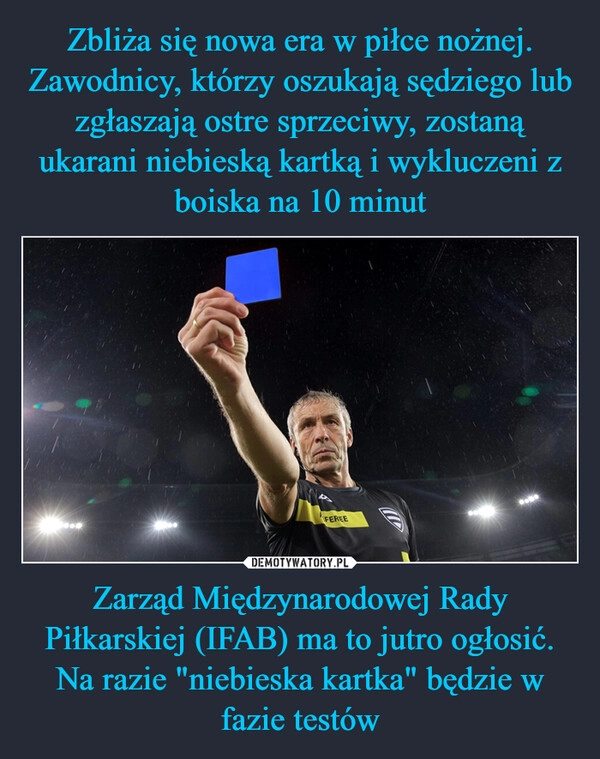 
    Zbliża się nowa era w piłce nożnej. Zawodnicy, którzy oszukają sędziego lub zgłaszają ostre sprzeciwy, zostaną ukarani niebieską kartką i wykluczeni z boiska na 10 minut Zarząd Międzynarodowej Rady Piłkarskiej (IFAB) ma to jutro ogłosić. Na razie "niebieska kartka" będzie w fazie testów