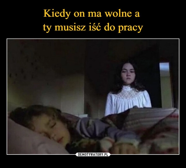 
    Kiedy on ma wolne a 
ty musisz iść do pracy