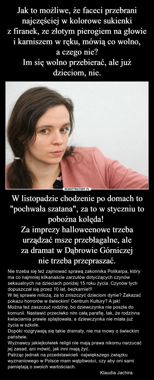 
    Jak to możliwe, że faceci przebrani najczęściej w kolorowe sukienki z firanek, ze złotym pierogiem na głowie i karniszem w ręku, mówią co wolno, a czego nie?
Im się wolno przebierać, ale już dzieciom, nie. W listopadzie chodzenie po domach to "pochwała szatana", za to w styczniu to pobożna kolęda! 
Za imprezy halloweenowe trzeba urządzać msze przebłagalne, ale za dramat w Dąbrowie Górniczej nie trzeba przepraszać.