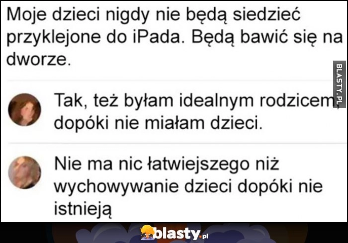 
    Moje dzieci nigdy nie będą siedzieć przyklejone do iPada, będą bawić się na dworze. Też byłam idealnym rodzicem, dopóki nie miałam dzieci. Nie ma nic łatwiejszego niż wychowywanie dzieci dopóki nie istnieją