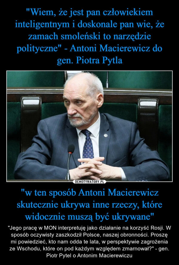 
    "Wiem, że jest pan człowiekiem inteligentnym i doskonale pan wie, że zamach smoleński to narzędzie polityczne" - Antoni Macierewicz do gen. Piotra Pytla "w ten sposób Antoni Macierewicz skutecznie ukrywa inne rzeczy, które widocznie muszą być ukrywane"