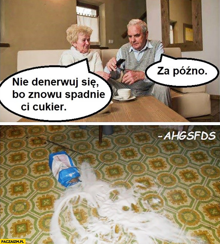 
    Nie denerwuj się bo znowu Ci spadnie cukier, za późno rozsypał się