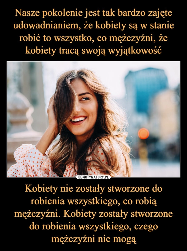 
    Nasze pokolenie jest tak bardzo zajęte udowadnianiem, że kobiety są w stanie robić to wszystko, co mężczyźni, że kobiety tracą swoją wyjątkowość Kobiety nie zostały stworzone do robienia wszystkiego, co robią mężczyźni. Kobiety zostały stworzone do robienia wszystkiego, czego mężczyźni nie mogą