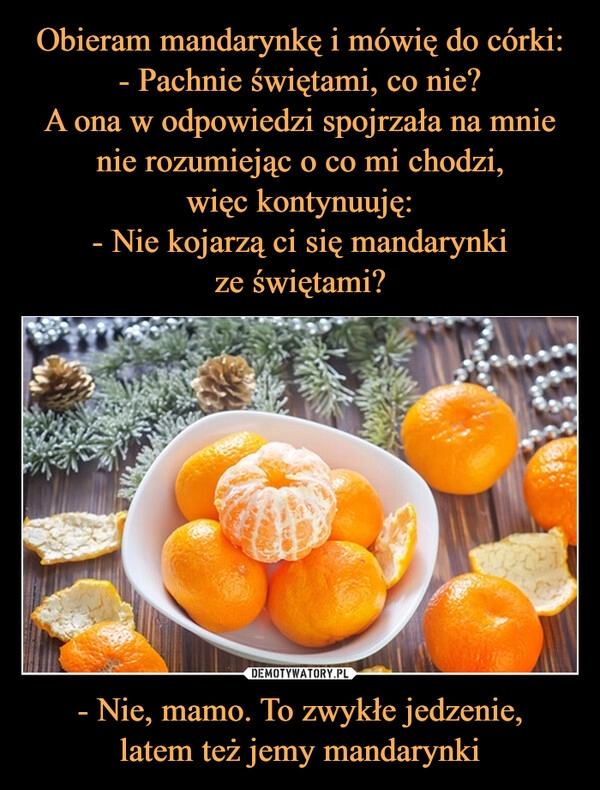 
    Obieram mandarynkę i mówię do córki:
- Pachnie świętami, co nie?
A ona w odpowiedzi spojrzała na mnie nie rozumiejąc o co mi chodzi,
więc kontynuuję:
- Nie kojarzą ci się mandarynki
ze świętami? - Nie, mamo. To zwykłe jedzenie,
latem też jemy mandarynki