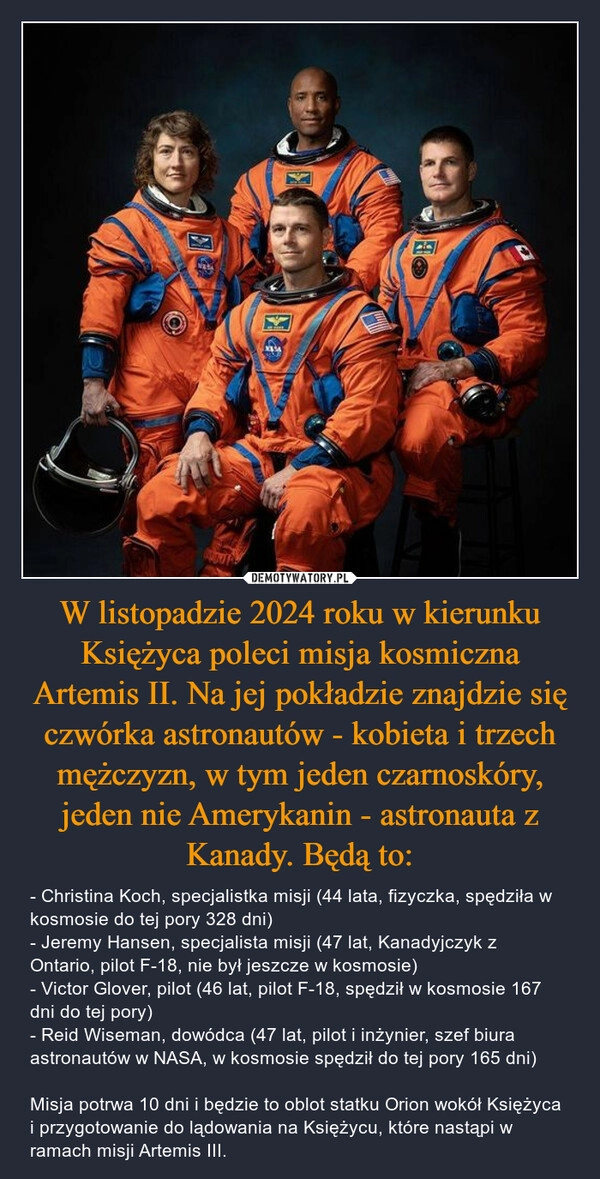 
    W listopadzie 2024 roku w kierunku Księżyca poleci misja kosmiczna Artemis II. Na jej pokładzie znajdzie się czwórka astronautów - kobieta i trzech mężczyzn, w tym jeden czarnoskóry, jeden nie Amerykanin - astronauta z Kanady. Będą to: