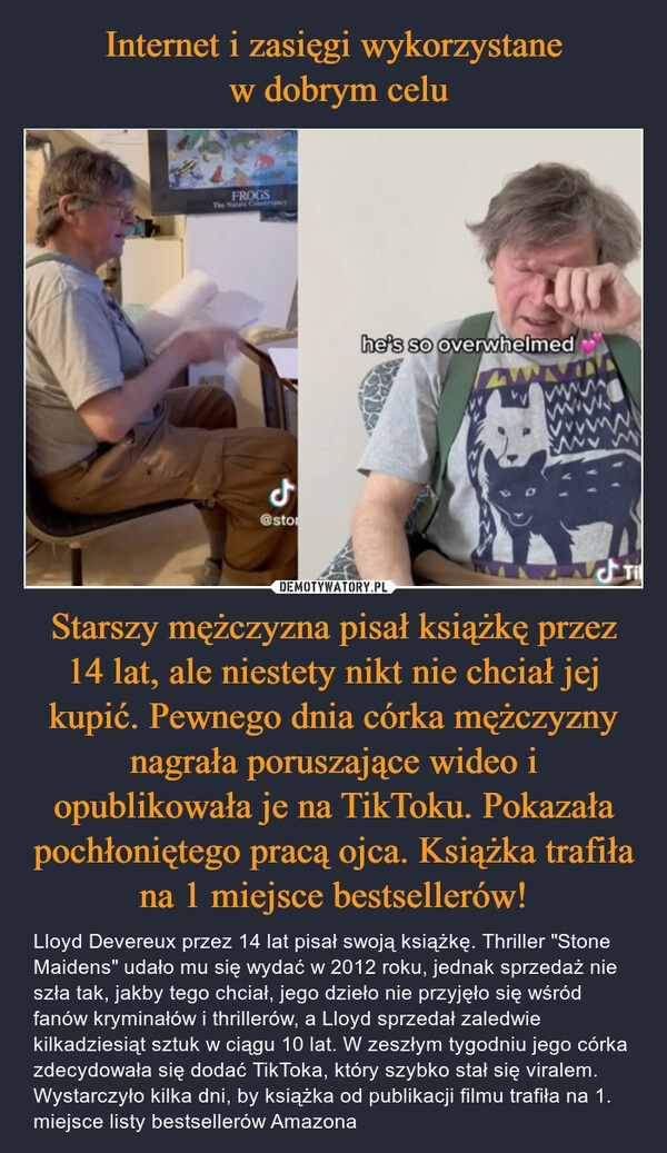 
    Internet i zasięgi wykorzystane
 w dobrym celu Starszy mężczyzna pisał książkę przez 14 lat, ale niestety nikt nie chciał jej kupić. Pewnego dnia córka mężczyzny nagrała poruszające wideo i opublikowała je na TikToku. Pokazała pochłoniętego pracą ojca. Książka trafiła na 1 miejsce bestsellerów!