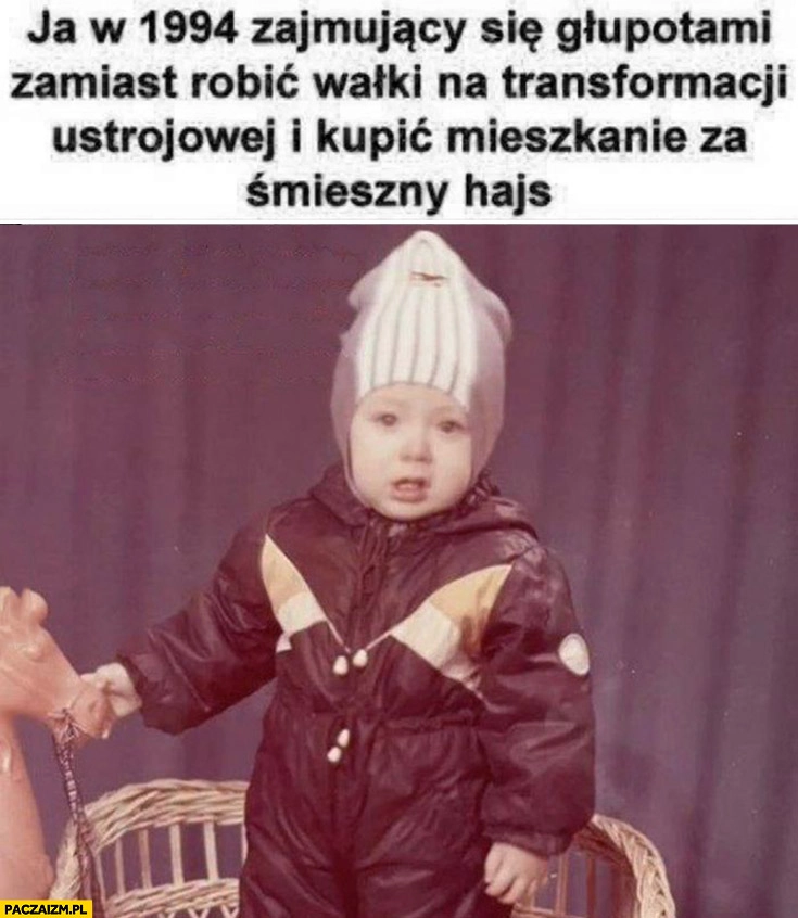 
    Ja w 1994 zajmujący się głupotami zamiast robić walki na transformacji ustrojowej i kupić mieszkanie za śmieszny hajs