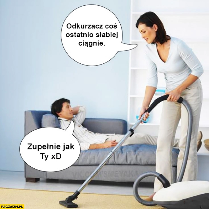 
    Odkurzacz coś ostatnio słabiej ciągnie. Zupełnie jak Ty. Związek małżeństwo