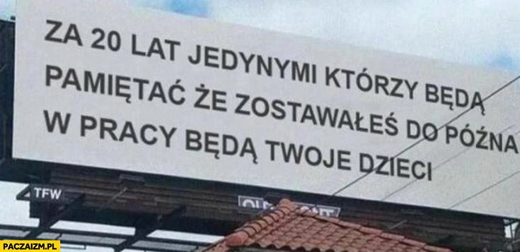 
    Za 20 lat jedynymi którzy będą pamiętać, że zostawałeś do późna w pracy będą Twoje dzieci