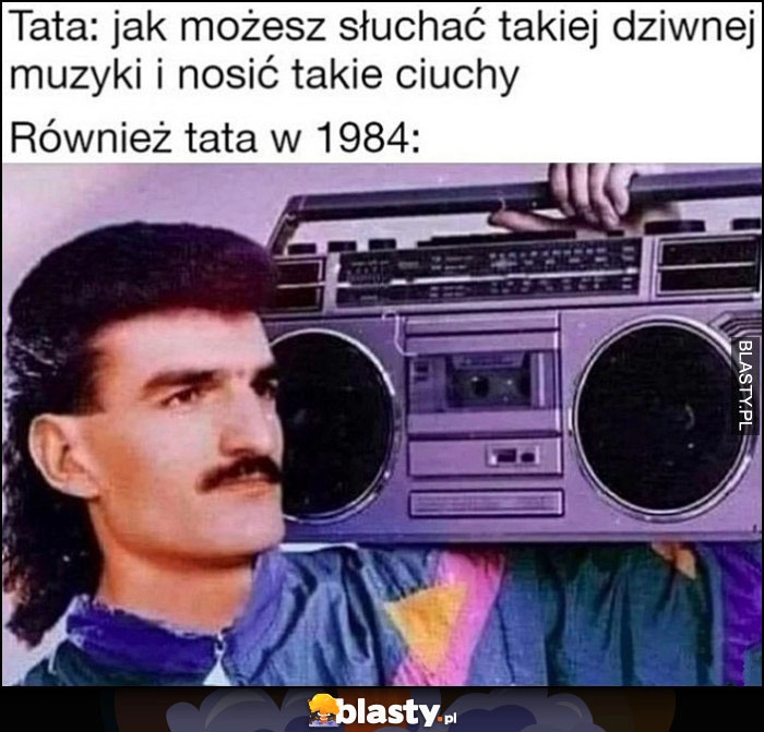 
    Tata: jak możesz słuchać takiej dziwnej muzyki i nosić takie dziwne ciuchy vs również tata w 1984 roku