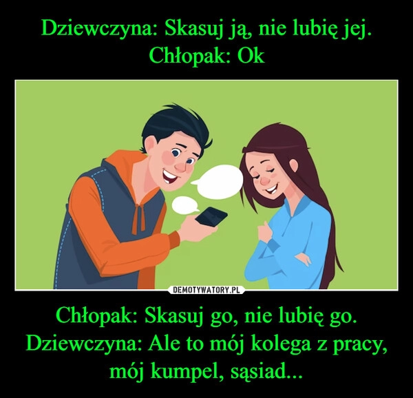 
    Dziewczyna: Skasuj ją, nie lubię jej.
Chłopak: Ok Chłopak: Skasuj go, nie lubię go.
Dziewczyna: Ale to mój kolega z pracy, mój kumpel, sąsiad...