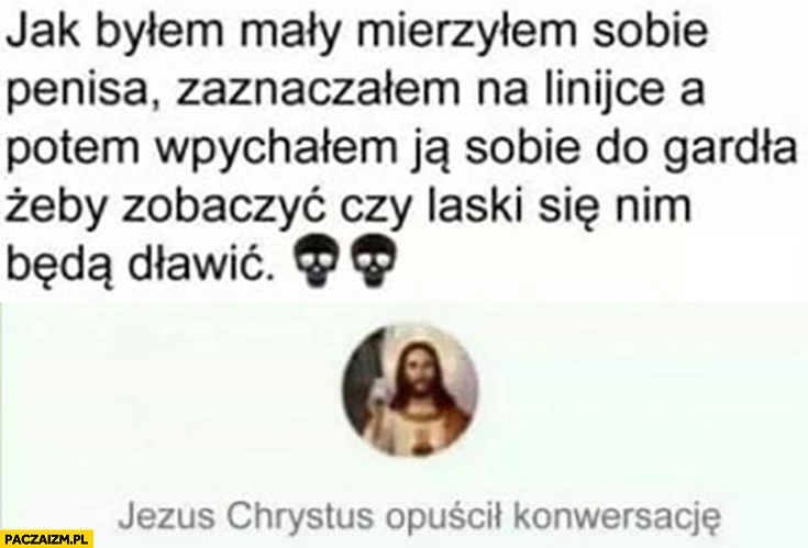 
    Jak byłem mały mierzyłem sobie członka na linijce a potem wpychałem do gardła żeby zobaczyć czy laski będą się nim dławic Jezus Chrystus opuścił konwersacje