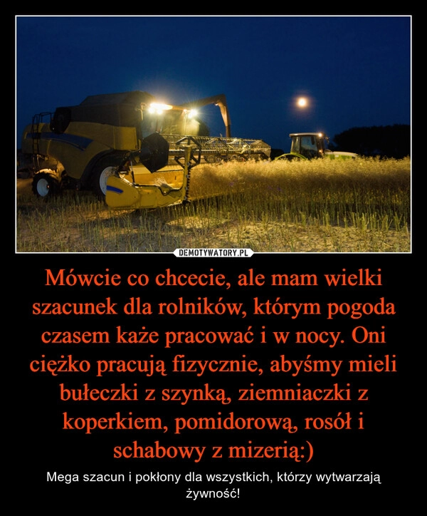 
    Mówcie co chcecie, ale mam wielki szacunek dla rolników, którym pogoda czasem każe pracować i w nocy. Oni ciężko pracują fizycznie, abyśmy mieli bułeczki z szynką, ziemniaczki z koperkiem, pomidorową, rosół i schabowy z mizerią:)