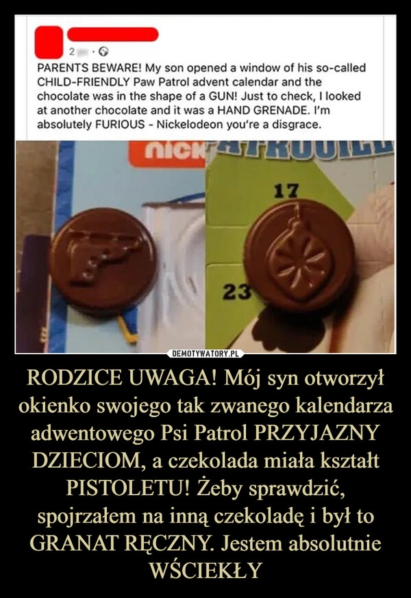 
    RODZICE UWAGA! Mój syn otworzył okienko swojego tak zwanego kalendarza adwentowego Psi Patrol PRZYJAZNY DZIECIOM, a czekolada miała kształt PISTOLETU! Żeby sprawdzić, spojrzałem na inną czekoladę i był to GRANAT RĘCZNY. Jestem absolutnie WŚCIEKŁY