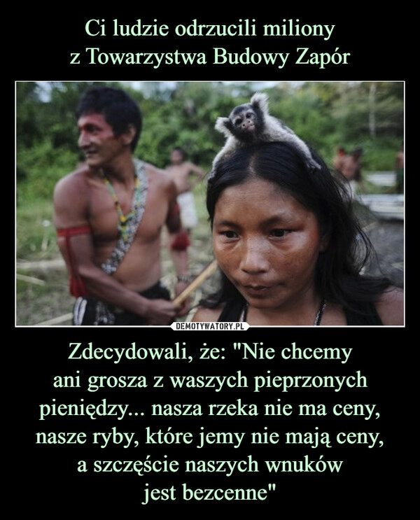 
    Ci ludzie odrzucili miliony
z Towarzystwa Budowy Zapór Zdecydowali, że: "Nie chcemy
ani grosza z waszych pieprzonych pieniędzy... nasza rzeka nie ma ceny,
nasze ryby, które jemy nie mają ceny,
a szczęście naszych wnuków
jest bezcenne"