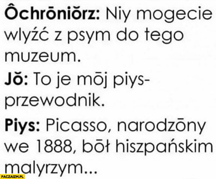 
    Ochroniarz nie możesz wejść z psem do tego muzeum ja to jest mój pies przewodnik pies Picasso urodzony w 1888 był hiszpańskim malarzem