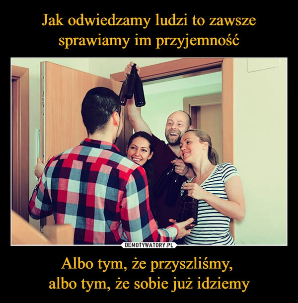 
    Jak odwiedzamy ludzi to zawsze sprawiamy im przyjemność Albo tym, że przyszliśmy, 
albo tym, że sobie już idziemy