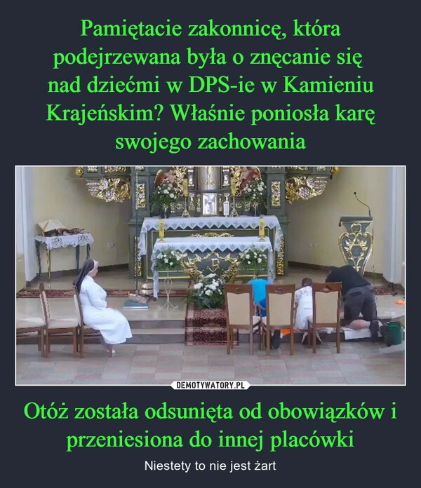 
    Pamiętacie zakonnicę, która podejrzewana była o znęcanie się 
nad dziećmi w DPS-ie w Kamieniu Krajeńskim? Właśnie poniosła karę swojego zachowania Otóż została odsunięta od obowiązków i przeniesiona do innej placówki