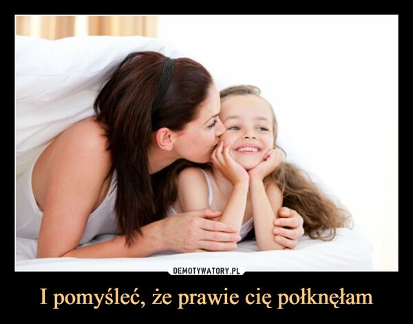 
    I pomyśleć, że prawie cię połknęłam