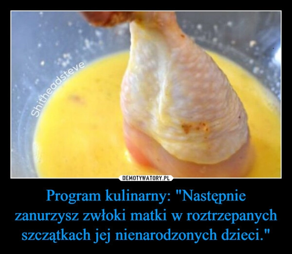 
    Program kulinarny: "Następnie zanurzysz zwłoki matki w roztrzepanych szczątkach jej nienarodzonych dzieci."