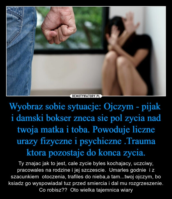 
    Wyobraz sobie sytuacje: Ojczym - pijak  i damski bokser zneca sie pol zycia nad twoja matka i toba. Powoduje liczne urazy fizyczne i psychiczne .Trauma ktora pozostaje do konca zycia.