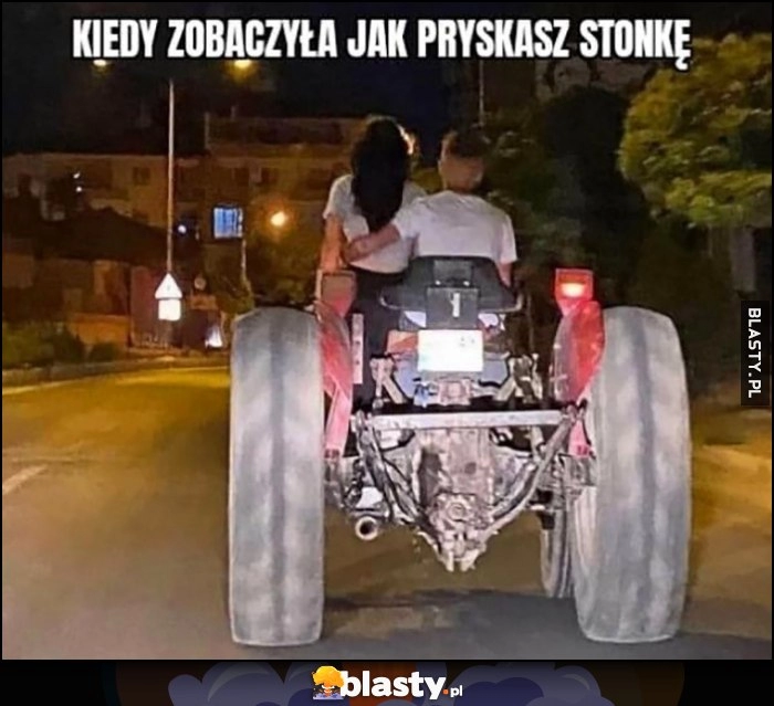 
    Kiedy zobaczyła jak pryskasz stonkę, wiezie ją na randkę traktorem ciągnikiem