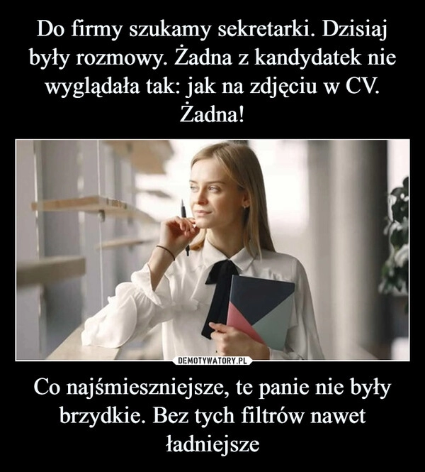 
    Do firmy szukamy sekretarki. Dzisiaj były rozmowy. Żadna z kandydatek nie wyglądała tak: jak na zdjęciu w CV. Żadna! Co najśmieszniejsze, te panie nie były brzydkie. Bez tych filtrów nawet ładniejsze