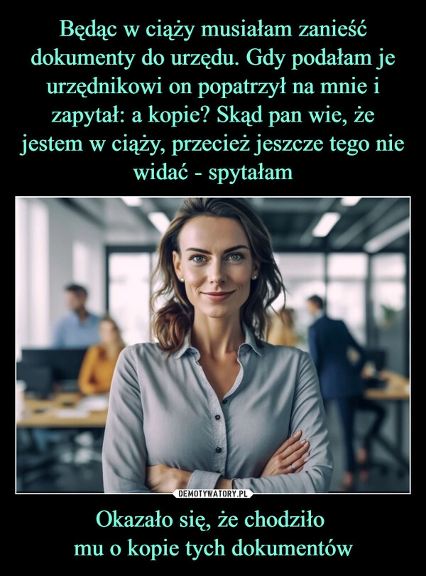 
    Będąc w ciąży musiałam zanieść dokumenty do urzędu. Gdy podałam je urzędnikowi on popatrzył na mnie i zapytał: a kopie? Skąd pan wie, że jestem w ciąży, przecież jeszcze tego nie widać - spytałam Okazało się, że chodziło 
mu o kopie tych dokumentów