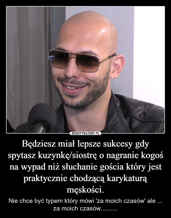 
    Będziesz miał lepsze sukcesy gdy spytasz kuzynkę/siostrę o nagranie kogoś na wypad niż słuchanie gościa który jest praktycznie chodzącą karykaturą męskości.