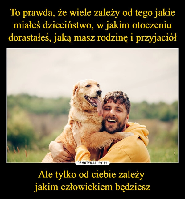 
    To prawda, że wiele zależy od tego jakie miałeś dzieciństwo, w jakim otoczeniu dorastałeś, jaką masz rodzinę i przyjaciół Ale tylko od ciebie zależy 
jakim człowiekiem będziesz