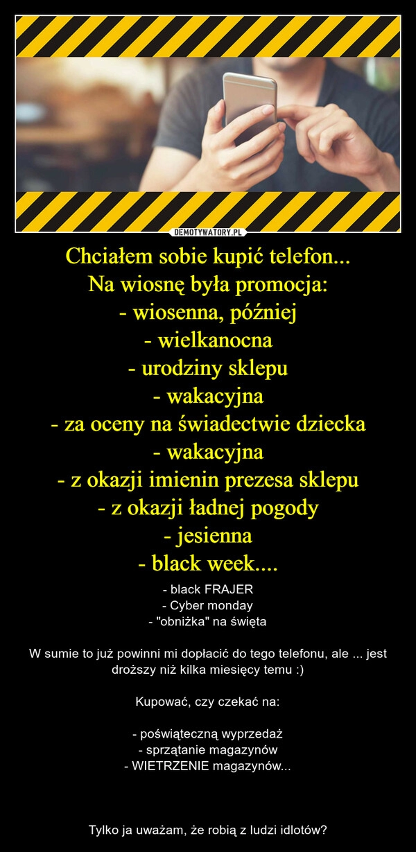 
    
Chciałem sobie kupić telefon...
Na wiosnę była promocja:
- wiosenna, później
- wielkanocna
- urodziny sklepu
- wakacyjna
- za oceny na świadectwie dziecka
- wakacyjna
- z okazji imienin prezesa sklepu
- z okazji ładnej pogody
- jesienna
- black week.... 