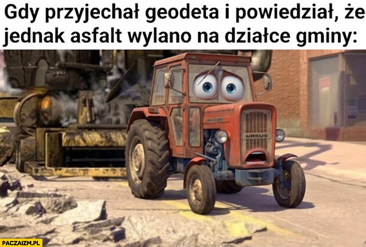 
    Traktor rolnik gdy przyjechał geodeta i powiedział, że jednak asfalt wylano na działce gminy