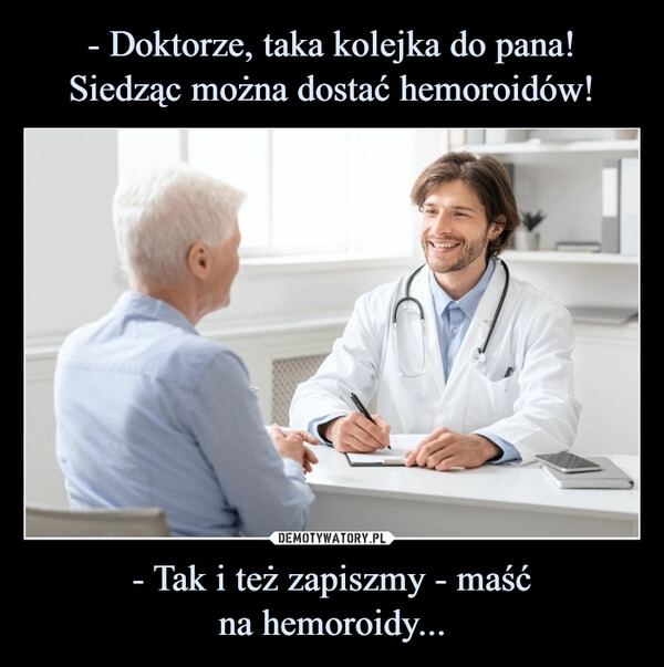 
    - Doktorze, taka kolejka do pana! Siedząc można dostać hemoroidów! - Tak i też zapiszmy - maść
na hemoroidy...