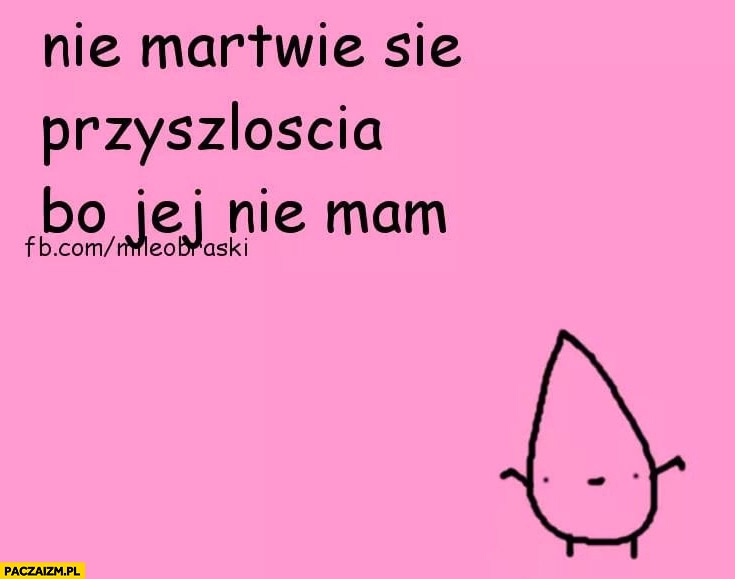 
    Nie martwię się przyszłością bo jej nie mam