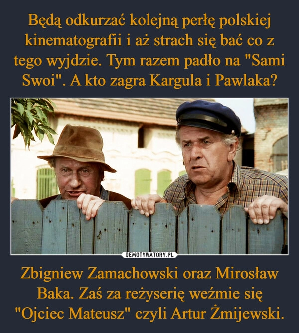 
    Będą odkurzać kolejną perłę polskiej kinematografii i aż strach się bać co z tego wyjdzie. Tym razem padło na "Sami Swoi". A kto zagra Kargula i Pawlaka? Zbigniew Zamachowski oraz Mirosław Baka. Zaś za reżyserię weźmie się "Ojciec Mateusz" czyli Artur Żmijewski.