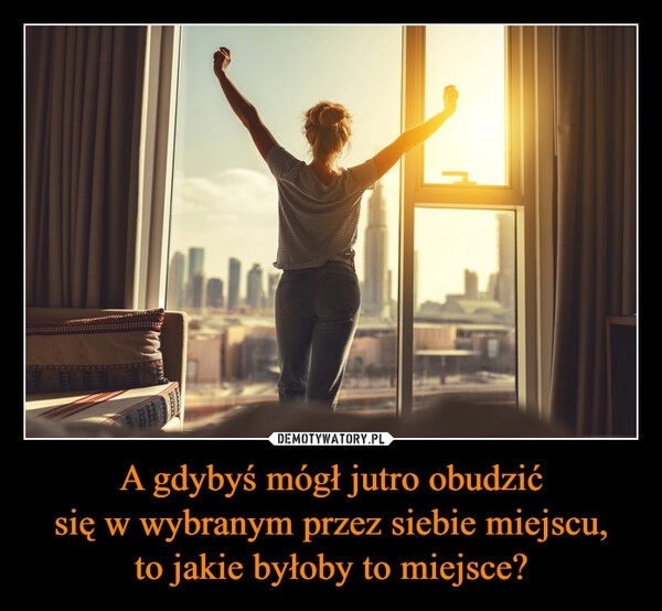 
    A gdybyś mógł jutro obudzić
się w wybranym przez siebie miejscu,
to jakie byłoby to miejsce?