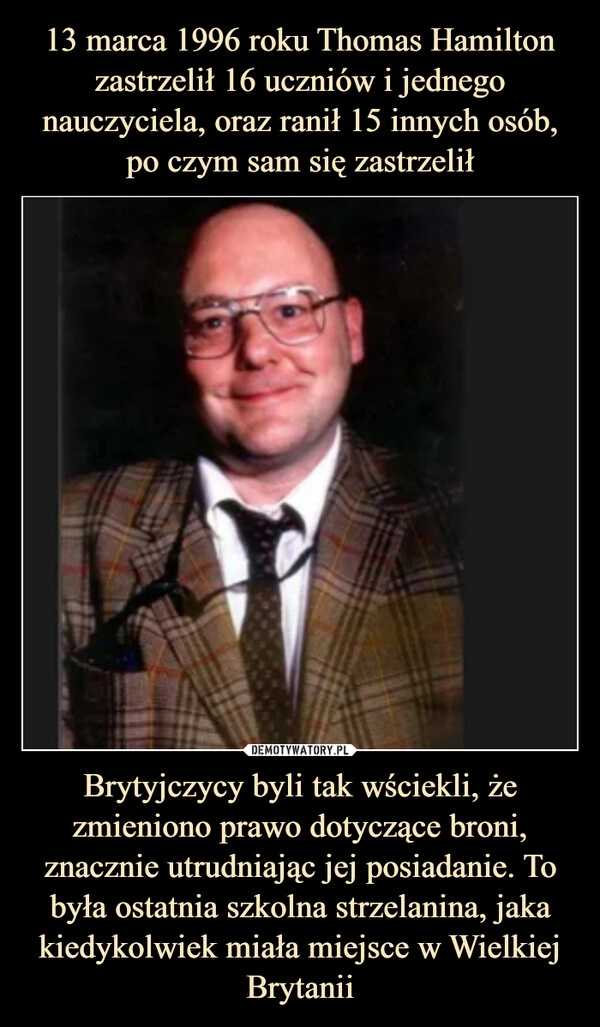 
    13 marca 1996 roku Thomas Hamilton zastrzelił 16 uczniów i jednego nauczyciela, oraz ranił 15 innych osób, po czym sam się zastrzelił Brytyjczycy byli tak wściekli, że zmieniono prawo dotyczące broni, znacznie utrudniając jej posiadanie. To była ostatnia szkolna strzelanina, jaka kiedykolwiek miała miejsce w Wielkiej Brytanii